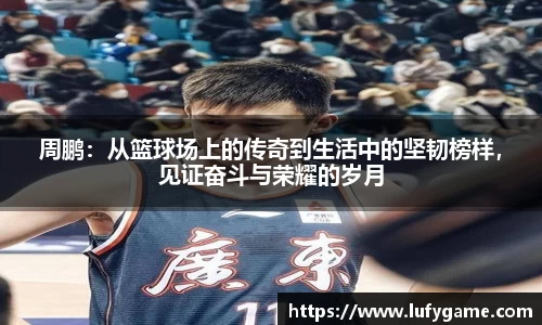 周鹏：从篮球场上的传奇到生活中的坚韧榜样，见证奋斗与荣耀的岁月