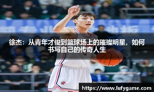徐杰：从青年才俊到篮球场上的璀璨明星，如何书写自己的传奇人生